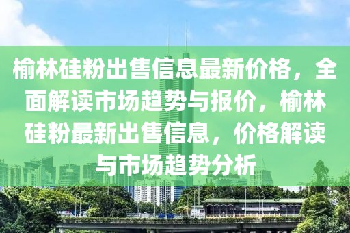 榆林硅粉出售信息最新價格，全面解讀市場趨勢與報價，榆林硅粉最新出售信息，價格解讀與市場趨勢分析