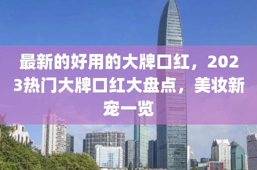 最新的好用的大牌口紅，2023熱門大牌口紅大盤點(diǎn)，美妝新寵一覽