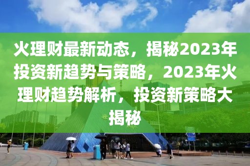 火理財最新動態(tài)，揭秘2023年投資新趨勢與策略，2023年火理財趨勢解析，投資新策略大揭秘
