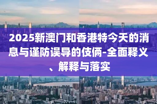 2025新澳門和香港特今天的消息與謹防誤導的伎倆-全面釋義、解釋與落實