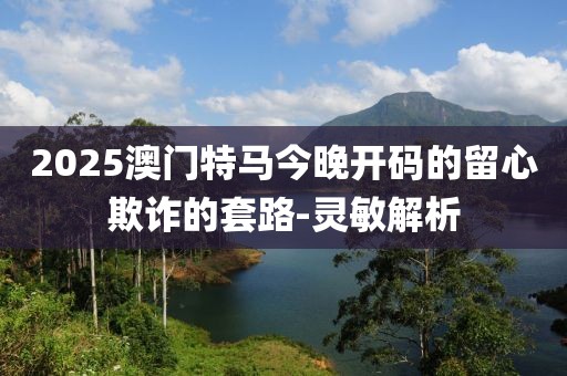 2025澳門(mén)特馬今晚開(kāi)碼的留心欺詐的套路-靈敏解析