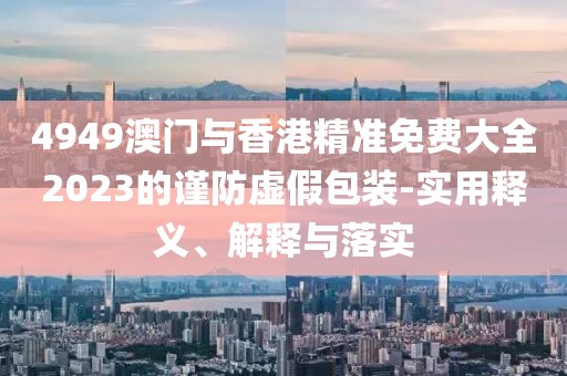 4949澳門與香港精準免費大全2023的謹防虛假包裝-實用釋義、解釋與落實