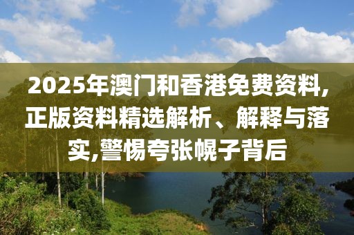 2025年澳門和香港免費(fèi)資料,正版資料精選解析、解釋與落實(shí),警惕夸張幌子背后