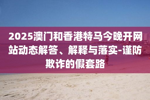 2025澳門和香港特馬今晚開網站動態(tài)解答、解釋與落實-謹防欺詐的假套路
