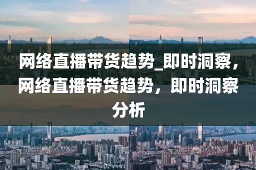 網(wǎng)絡直播帶貨趨勢_即時洞察，網(wǎng)絡直播帶貨趨勢，即時洞察分析