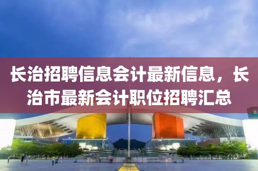長治招聘信息會計最新信息，長治市最新會計職位招聘匯總