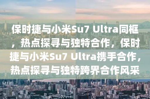 保時捷與小米Su7 Ultra同框，熱點探尋與獨特合作，保時捷與小米Su7 Ultra攜手合作，熱點探尋與獨特跨界合作風(fēng)采