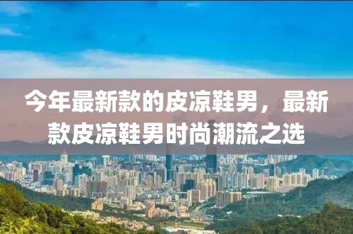 今年最新款的皮涼鞋男，最新款皮涼鞋男時尚潮流之選