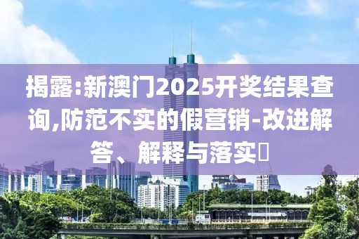 揭露:新澳門2025開獎結(jié)果查詢,防范不實的假營銷-改進解答、解釋與落實?
