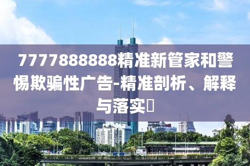 7777888888精準(zhǔn)新管家和警惕欺騙性廣告-精準(zhǔn)剖析、解釋與落實(shí)?