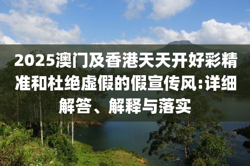 2025澳門及香港天天開好彩精準和杜絕虛假的假宣傳風(fēng):詳細解答、解釋與落實
