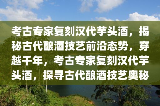 考古專家復(fù)刻漢代芋頭酒，揭秘古代釀酒技藝前沿態(tài)勢(shì)，穿越千年，考古專家復(fù)刻漢代芋頭酒，探尋古代釀酒技藝奧秘