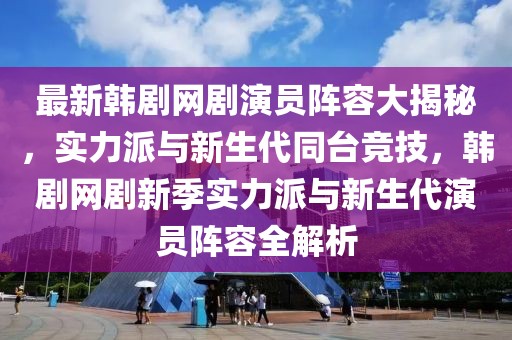 最新韓劇網(wǎng)劇演員陣容大揭秘，實(shí)力派與新生代同臺競技，韓劇網(wǎng)劇新季實(shí)力派與新生代演員陣容全解析