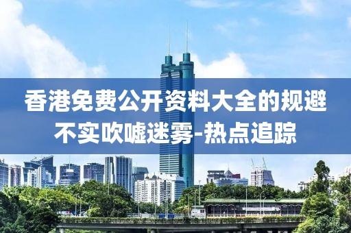 香港免費(fèi)公開(kāi)資料大全的規(guī)避不實(shí)吹噓迷霧-熱點(diǎn)追蹤