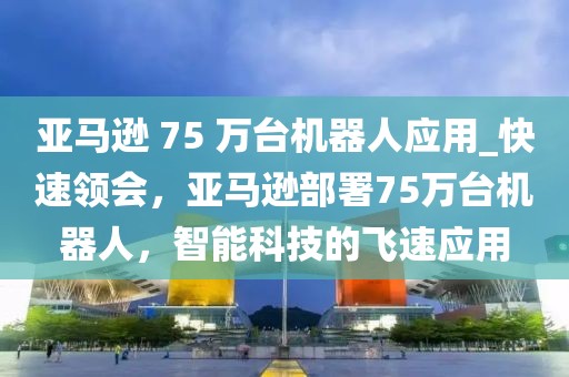 亞馬遜 75 萬臺(tái)機(jī)器人應(yīng)用_快速領(lǐng)會(huì)，亞馬遜部署75萬臺(tái)機(jī)器人，智能科技的飛速應(yīng)用