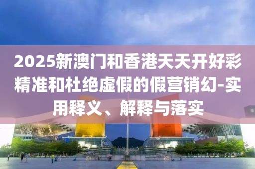 2025新澳門和香港天天開好彩精準(zhǔn)和杜絕虛假的假營銷幻-實用釋義、解釋與落實