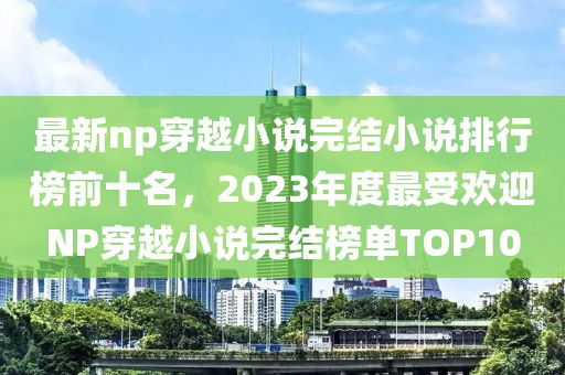 最新np穿越小說完結(jié)小說排行榜前十名，2023年度最受歡迎NP穿越小說完結(jié)榜單TOP10