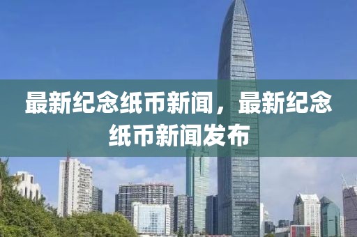 最新紀(jì)念紙幣新聞，最新紀(jì)念紙幣新聞發(fā)布