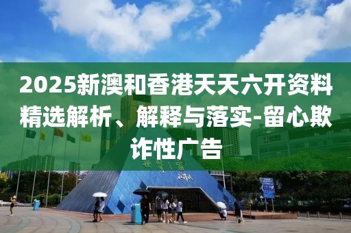 2025新澳和香港天天六開資料精選解析、解釋與落實-留心欺詐性廣告