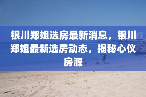 銀川鄭姐選房最新消息，銀川鄭姐最新選房動(dòng)態(tài)，揭秘心儀房源
