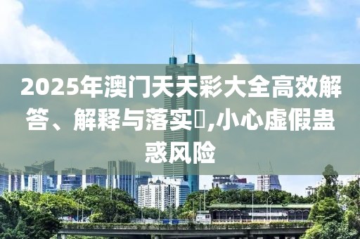 2025年澳門天天彩大全高效解答、解釋與落實(shí)?,小心虛假蠱惑風(fēng)險(xiǎn)