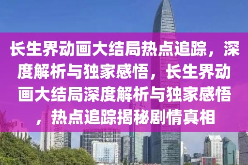長(zhǎng)生界動(dòng)畫大結(jié)局熱點(diǎn)追蹤，深度解析與獨(dú)家感悟，長(zhǎng)生界動(dòng)畫大結(jié)局深度解析與獨(dú)家感悟，熱點(diǎn)追蹤揭秘劇情真相