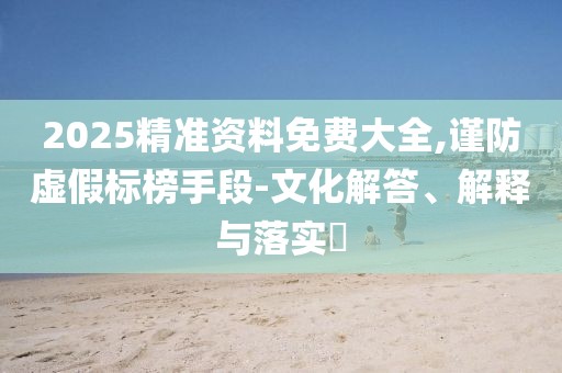 2025精準(zhǔn)資料免費(fèi)大全,謹(jǐn)防虛假標(biāo)榜手段-文化解答、解釋與落實(shí)?