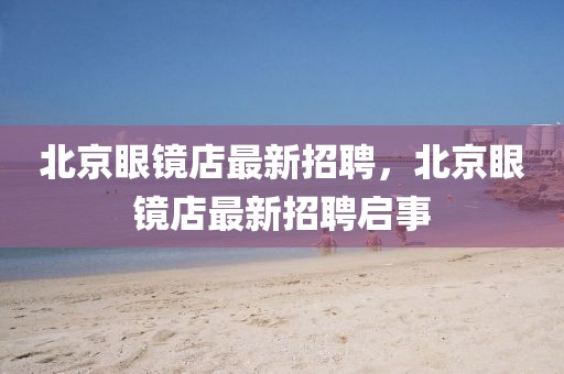 北京眼鏡店最新招聘，北京眼鏡店最新招聘啟事