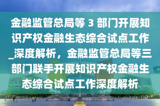 金融監(jiān)管總局等 3 部門開(kāi)展知識(shí)產(chǎn)權(quán)金融生態(tài)綜合試點(diǎn)工作_深度解析，金融監(jiān)管總局等三部門聯(lián)手開(kāi)展知識(shí)產(chǎn)權(quán)金融生態(tài)綜合試點(diǎn)工作深度解析