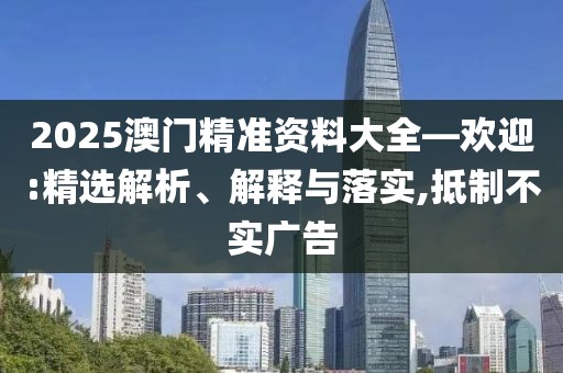 2025澳門精準(zhǔn)資料大全—?dú)g迎:精選解析、解釋與落實(shí),抵制不實(shí)廣告