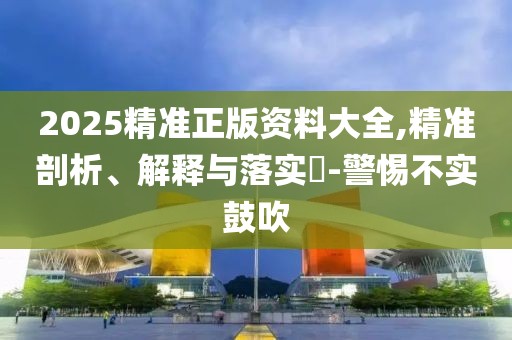 2025精準正版資料大全,精準剖析、解釋與落實?-警惕不實鼓吹