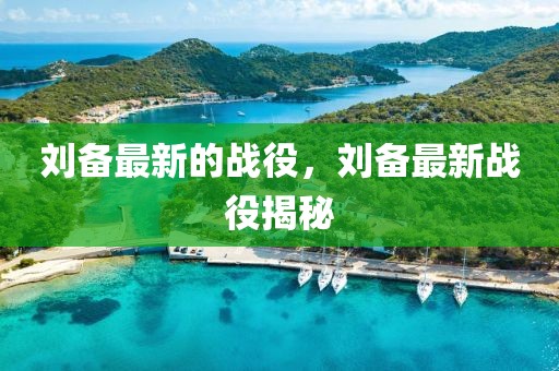 劉備最新的戰(zhàn)役，劉備最新戰(zhàn)役揭秘