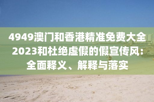 4949澳門(mén)和香港精準(zhǔn)免費(fèi)大全2023和杜絕虛假的假宣傳風(fēng):全面釋義、解釋與落實(shí)