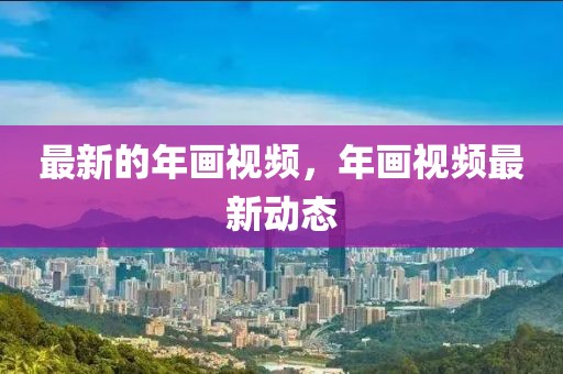 最新的年畫視頻，年畫視頻最新動態(tài)