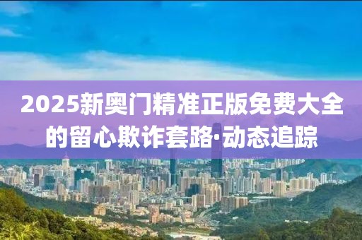 2025新奧門精準(zhǔn)正版免費(fèi)大全的留心欺詐套路·動(dòng)態(tài)追蹤