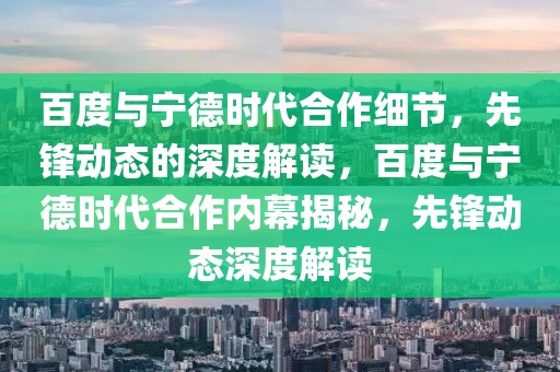 百度與寧德時代合作細節(jié)，先鋒動態(tài)的深度解讀，百度與寧德時代合作內(nèi)幕揭秘，先鋒動態(tài)深度解讀