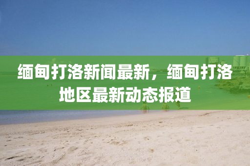 緬甸打洛新聞最新，緬甸打洛地區(qū)最新動態(tài)報道
