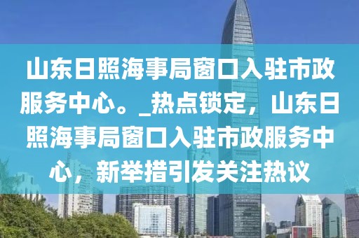 山東日照海事局窗口入駐市政服務(wù)中心。_熱點(diǎn)鎖定，山東日照海事局窗口入駐市政服務(wù)中心，新舉措引發(fā)關(guān)注熱議