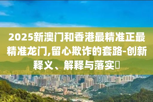 2025新澳門和香港最精準(zhǔn)正最精準(zhǔn)龍門,留心欺詐的套路-創(chuàng)新釋義、解釋與落實(shí)?