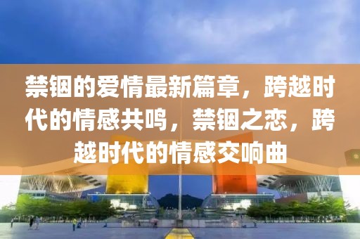 禁銦的愛(ài)情最新篇章，跨越時(shí)代的情感共鳴，禁銦之戀，跨越時(shí)代的情感交響曲