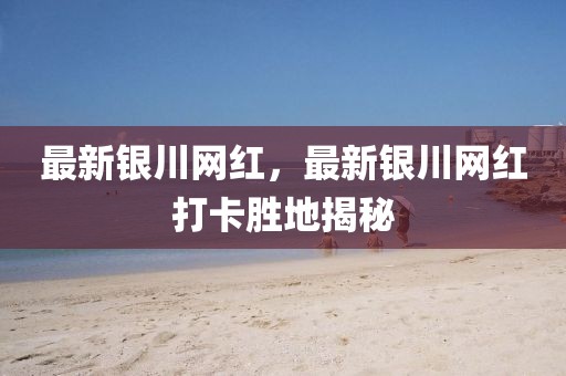 最新銀川網(wǎng)紅，最新銀川網(wǎng)紅打卡勝地揭秘