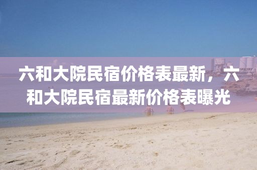 六和大院民宿價格表最新，六和大院民宿最新價格表曝光