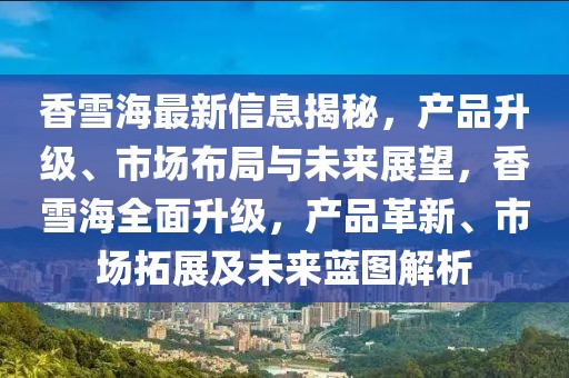 香雪海最新信息揭秘，產(chǎn)品升級(jí)、市場(chǎng)布局與未來展望，香雪海全面升級(jí)，產(chǎn)品革新、市場(chǎng)拓展及未來藍(lán)圖解析