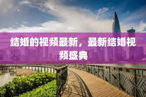 結(jié)婚的視頻最新，最新結(jié)婚視頻盛典