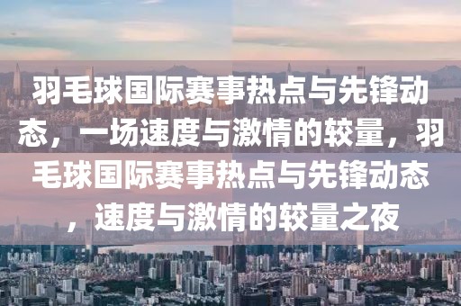 羽毛球國(guó)際賽事熱點(diǎn)與先鋒動(dòng)態(tài)，一場(chǎng)速度與激情的較量，羽毛球國(guó)際賽事熱點(diǎn)與先鋒動(dòng)態(tài)，速度與激情的較量之夜