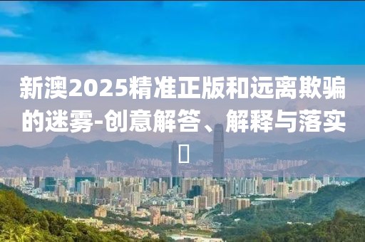 新澳2025精準(zhǔn)正版和遠(yuǎn)離欺騙的迷霧-創(chuàng)意解答、解釋與落實?