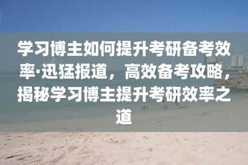 學(xué)習(xí)博主如何提升考研備考效率·迅猛報道，高效備考攻略，揭秘學(xué)習(xí)博主提升考研效率之道