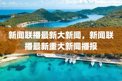 新聞聯(lián)播最新大新聞，新聞聯(lián)播最新重大新聞播報(bào)