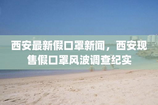 西安最新假口罩新聞，西安現(xiàn)售假口罩風(fēng)波調(diào)查紀(jì)實(shí)