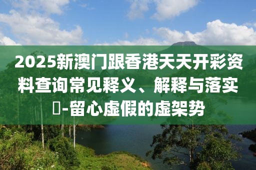 2025新澳門跟香港天天開彩資料查詢常見釋義、解釋與落實(shí)?-留心虛假的虛架勢(shì)